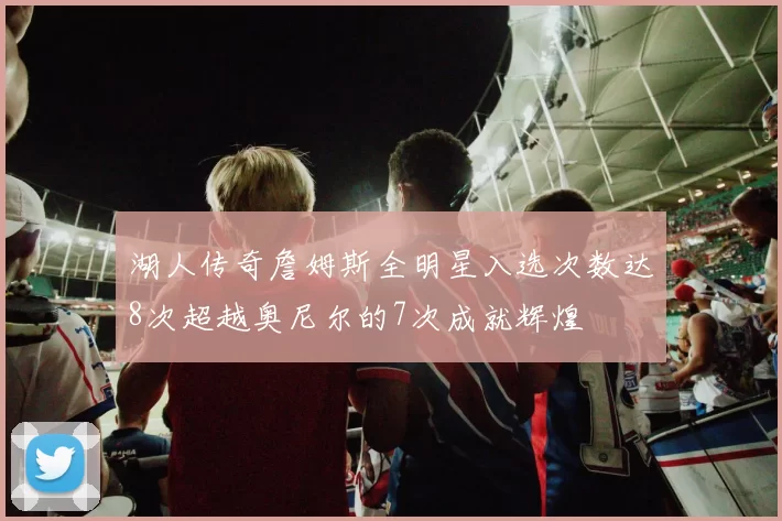 湖人传奇詹姆斯全明星入选次数达8次超越奥尼尔的7次成就辉煌