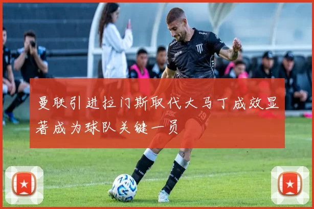 曼联引进拉门斯取代大马丁成效显著成为球队关键一员
