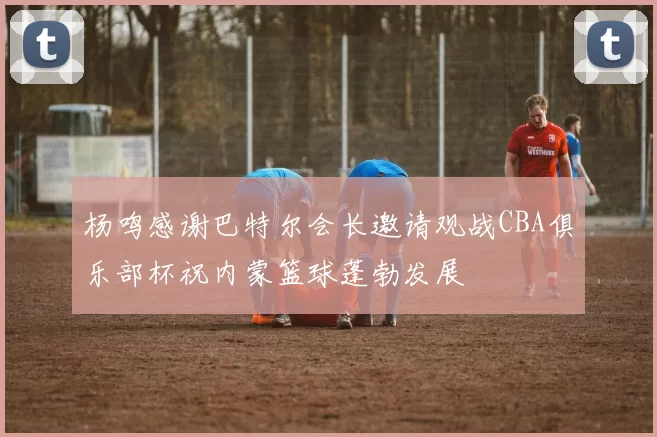 杨鸣感谢巴特尔会长邀请观战CBA俱乐部杯祝内蒙篮球蓬勃发展