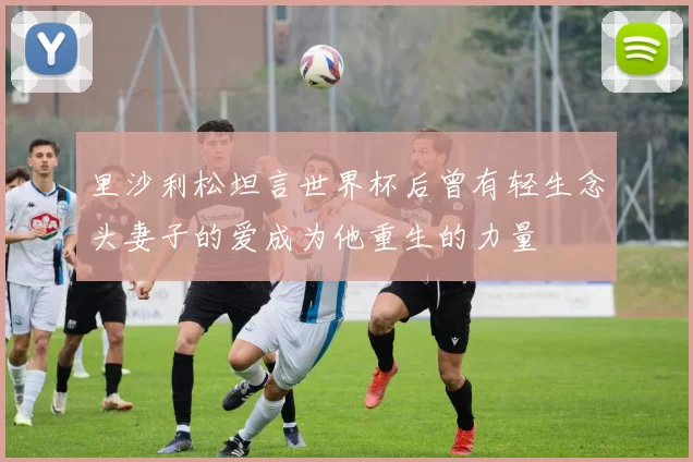 里沙利松坦言世界杯后曾有轻生念头妻子的爱成为他重生的力量