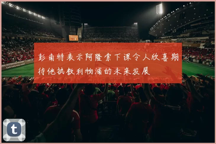 彭南特表示阿隆索下课令人欣喜期待他执教利物浦的未来发展