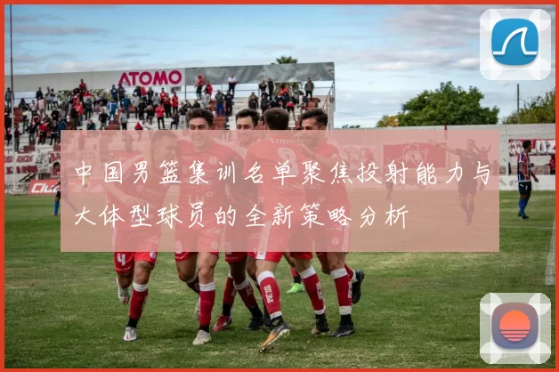 中国男篮集训名单聚焦投射能力与大体型球员的全新策略分析