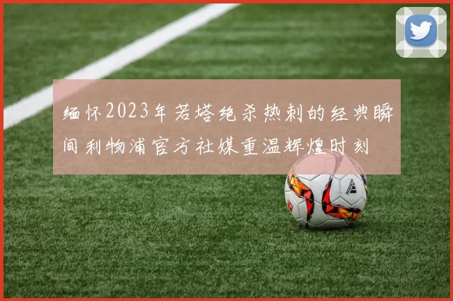 缅怀2023年若塔绝杀热刺的经典瞬间利物浦官方社媒重温辉煌时刻