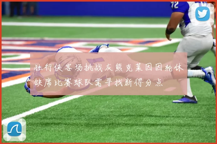 独行侠客场挑战灰熊克莱因因轮休缺席比赛球队需寻找新得分点