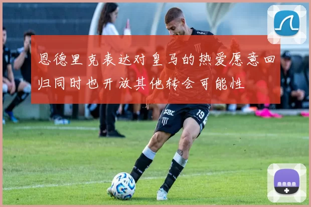 恩德里克表达对皇马的热爱愿意回归同时也开放其他转会可能性