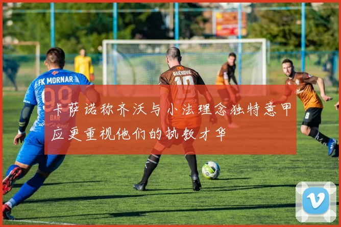 卡萨诺称齐沃与小法理念独特意甲应更重视他们的执教才华