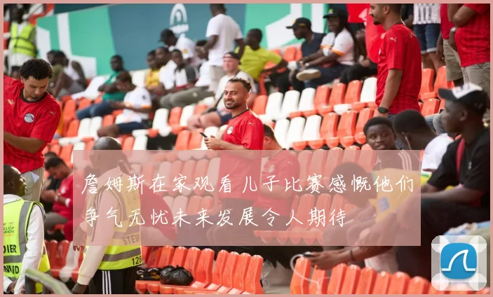 詹姆斯在家观看儿子比赛感慨他们争气无忧未来发展令人期待